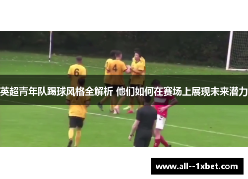 英超青年队踢球风格全解析 他们如何在赛场上展现未来潜力