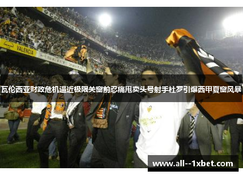 瓦伦西亚财政危机逼近极限关窗前忍痛甩卖头号射手杜罗引爆西甲夏窗风暴 瓦伦西亚财政危机逼近极限关窗前忍痛甩卖头号射手杜罗引爆西甲夏窗风暴