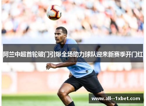 阿兰中超首轮破门引爆全场助力球队迎来新赛季开门红